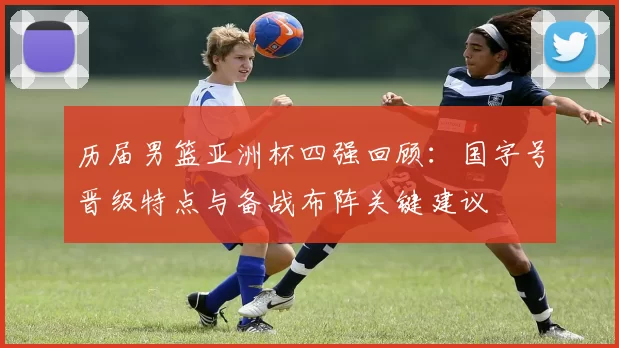 历届男篮亚洲杯四强回顾：国字号晋级特点与备战布阵关键建议