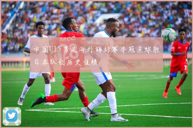 中国U15男足海外锦标赛夺冠点球胜日本队创历史佳绩