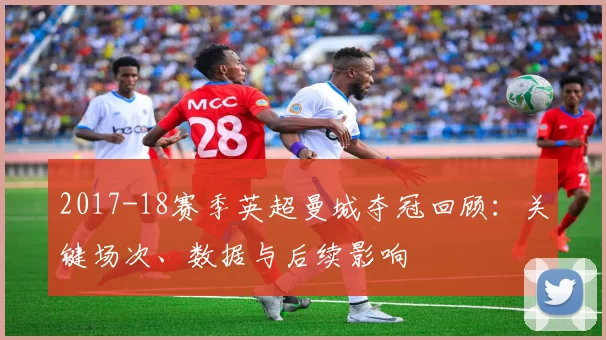 2017-18赛季英超曼城夺冠回顾:关键场次、数据与后续影响
