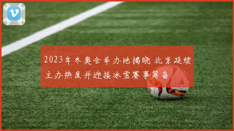 2023年冬奥会举办地揭晓 北京延续主办热度并迎接冰雪赛事筹备