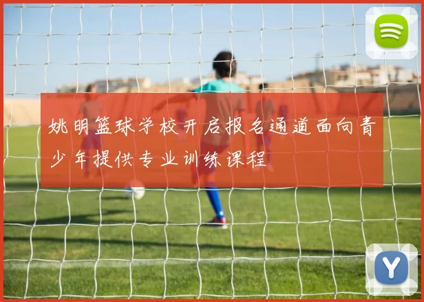 姚明篮球学校开启报名通道面向青少年提供专业训练课程