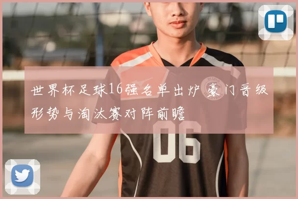 世界杯足球16强名单出炉 豪门晋级形势与淘汰赛对阵前瞻