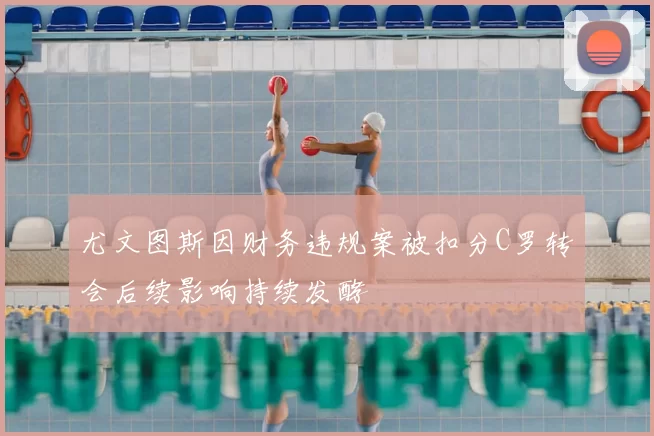 尤文图斯因财务违规案被扣分C罗转会后续影响持续发酵