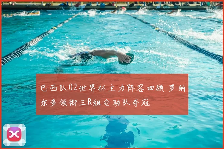 巴西队02世界杯主力阵容回顾 罗纳尔多领衔三R组合助队夺冠