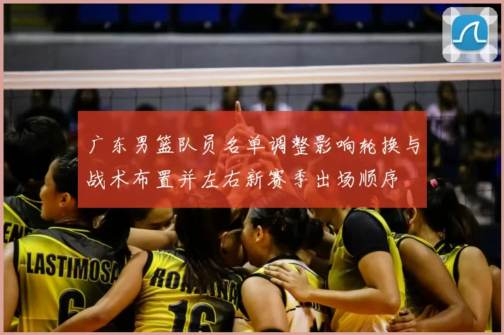 广东男篮队员名单调整影响轮换与战术布置并左右新赛季出场顺序