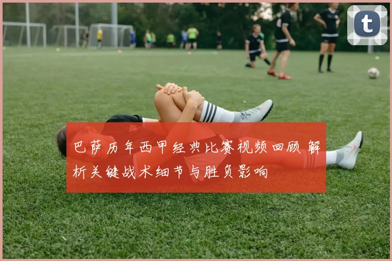 巴萨历年西甲经典比赛视频回顾 解析关键战术细节与胜负影响