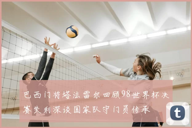 巴西门将塔法雷尔回顾98世界杯决赛失利深谈国家队守门员传承