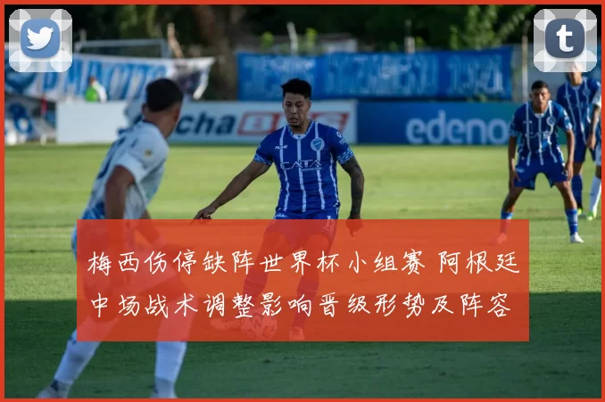 梅西伤停缺阵世界杯小组赛 阿根廷中场战术调整影响晋级形势及阵容轮换