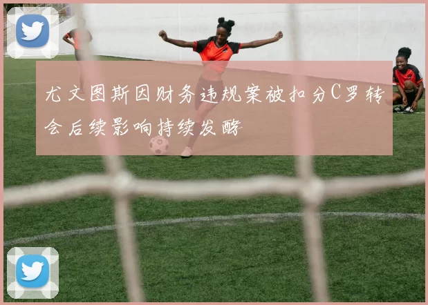 尤文图斯因财务违规案被扣分C罗转会后续影响持续发酵