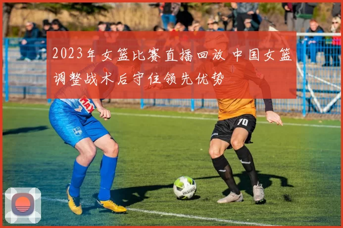 2023年女篮比赛直播回放 中国女篮调整战术后守住领先优势